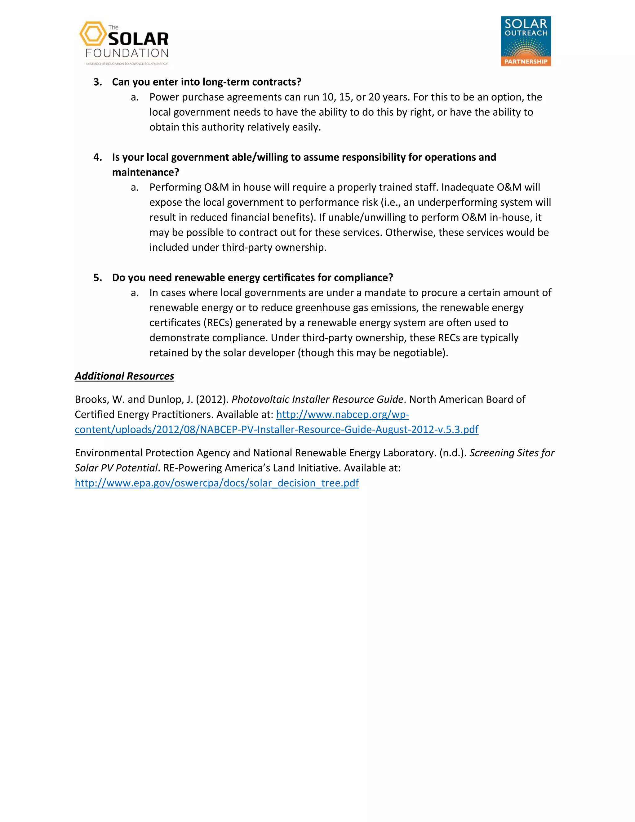 3. Can you enter into long-term contracts?
a. Power purchase agreements can run 10, 15, or 20 years. For this to be an option, the
local government needs to have the ability to do this by right, or have the ability to
obtain this authority relatively easily.
4. Is your local government able/willing to assume responsibility for operations and
maintenance?
a. Performing O&M in house will require a properly trained staff. Inadequate O&M will
expose the local government to performance risk (i.e., an underperforming system will
result in reduced financial benefits). If unable/unwilling to perform O&M in-house, it
may be possible to contract out for these services. Otherwise, these services would be
included under third-party ownership.
5. Do you need renewable energy certificates for compliance?
a. In cases where local governments are under a mandate to procure a certain amount of
renewable energy or to reduce greenhouse gas emissions, the renewable energy
certificates (RECs) generated by a renewable energy system are often used to
demonstrate compliance. Under third-party ownership, these RECs are typically
retained by the solar developer (though this may be negotiable).
Additional Resources
Brooks, W. and Dunlop, J. (2012). Photovoltaic Installer Resource Guide. North American Board of
Certified Energy Practitioners. Available at: http://www.nabcep.org/wp-
content/uploads/2012/08/NABCEP-PV-Installer-Resource-Guide-August-2012-v.5.3.pdf
Environmental Protection Agency and National Renewable Energy Laboratory. (n.d.). Screening Sites for
Solar PV Potential. RE-Powering America’s Land Initiative. Available at:
http://www.epa.gov/oswercpa/docs/solar_decision_tree.pdf
 