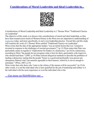 Considerations of Moral Leadership and Ideal Leadership in...
Considerations of Moral Leadership and Ideal Leadership in J. Thomas Wren "Traditional Classics
on Leadership"
The objective of this study is to discuss why considerations of moral and ideal leadership, as they
have been treated across much of Western history in the Wren text are important to understanding of
leadership today, and more specifically, to one's own leadership practice. Toward this end this study
will examine the work of J. Thomas Wren entitled "Traditional Classics on Leadership".
Wren writes that the idea of the appropriate leaders "was an initial fiction that was "created or
invented in response to the challenges of societal governance"¦" (p.13) Wren states that Plato was
particularly astute in regards to "implications for leaders in a democracy." (p.14) In a democracy,
according to Wren "the people do not recognize what is best for them, particularly with respect to
who should lead them." (2007, p.14) Plato utilized allegorical methods to describe the problems of
leading a democracy stating that the people "honor as a good and profoundly wise person any
obsequious flatterer who"¦can minister agreeable to their humors, which he is clever enough to
anticipate." (Wren, 2007, p.14)
Wren writes that only those who "cater to the whims of the masses will be successful." (p.15) In
other words, it is not the individual who is best qualified for the job of leadership and neither is it
the individual with the most experience or even the individual who is the
... Get more on HelpWriting.net ...
 