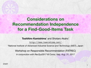 Considerations on
Recommendation Independence
for a Find-Good-Items Task
Toshihiro Kamishima* and Shotaro Akaho*

http://www.kamishima.net/
*National Institute of Advanced Industrial Science and Technology (AIST), Japan
Workshop on Responsible Recommendation (FATREC)

in conjunction with RecSys2017 @ Como, Italy, Aug. 31, 2017
1
START
 