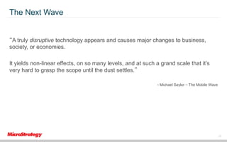 The Next Wave

“A truly disruptive technology appears and causes major changes to business,
society, or economies.
It yields non-linear effects, on so many levels, and at such a grand scale that it’s
very hard to grasp the scope until the dust settles.”
- Michael Saylor – The Mobile Wave

28

 
