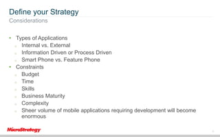 Define your Strategy
Considerations
• Types of Applications
o Internal vs. External
o Information Driven or Process Driven
o Smart Phone vs. Feature Phone
• Constraints
o Budget
o Time
o Skills
o Business Maturity
o Complexity
o Sheer volume of mobile applications requiring development will become
enormous
8

 