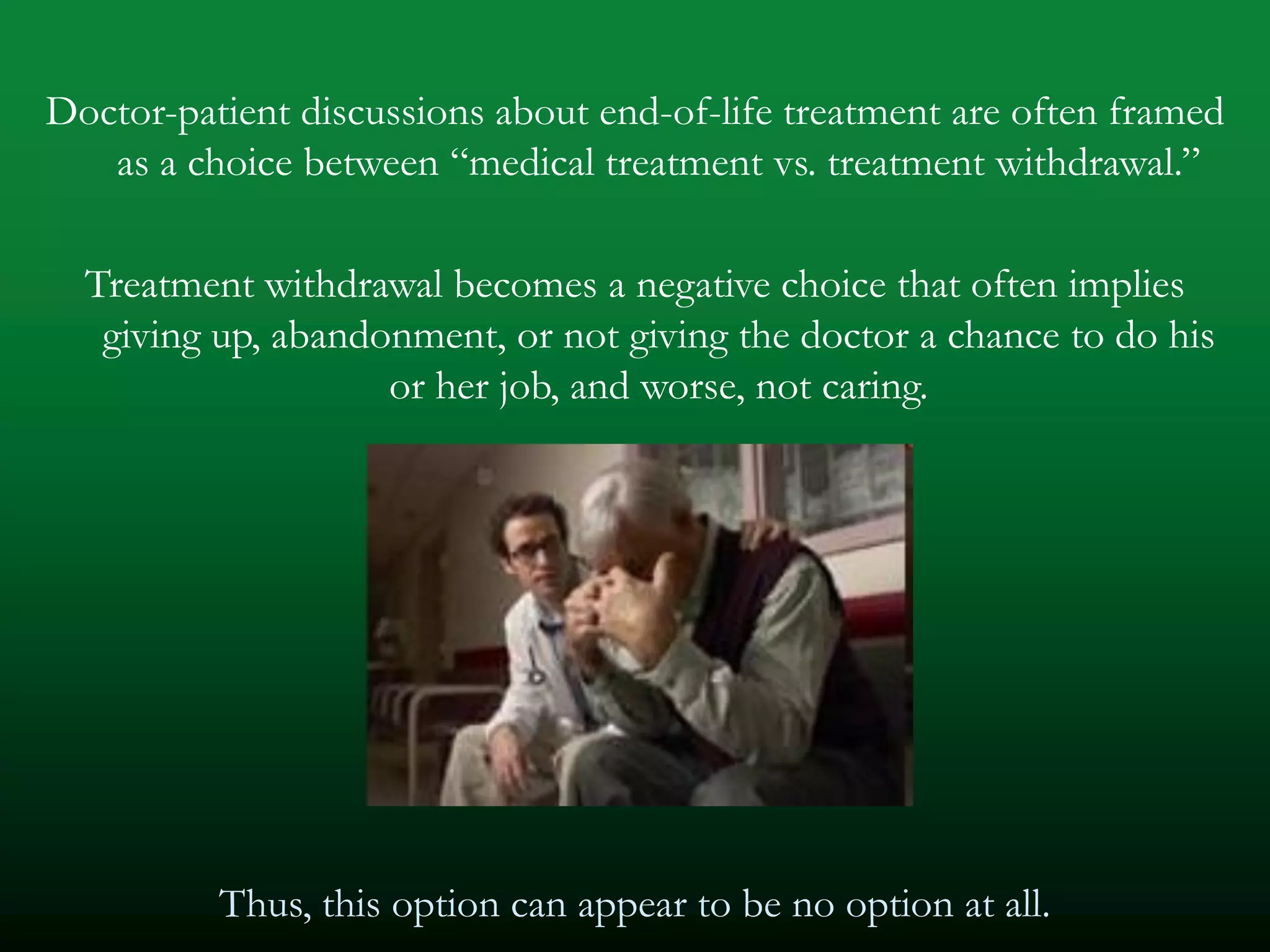 Doctor-patient discussions about end-of-life treatment are often framed
   as a choice between ―medical treatment vs. treatment withdrawal.‖

  Treatment withdrawal becomes a negative choice that often implies
   giving up, abandonment, or not giving the doctor a chance to do his
                    or her job, and worse, not caring.




          Thus, this option can appear to be no option at all.
 