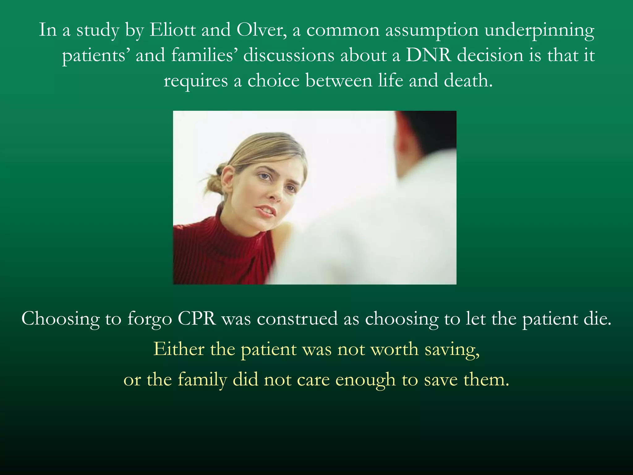 In a study by Eliott and Olver, a common assumption underpinning
     patients’ and families’ discussions about a DNR decision is that it
                  requires a choice between life and death.




Choosing to forgo CPR was construed as choosing to let the patient die.
               Either the patient was not worth saving,
           or the family did not care enough to save them.
 