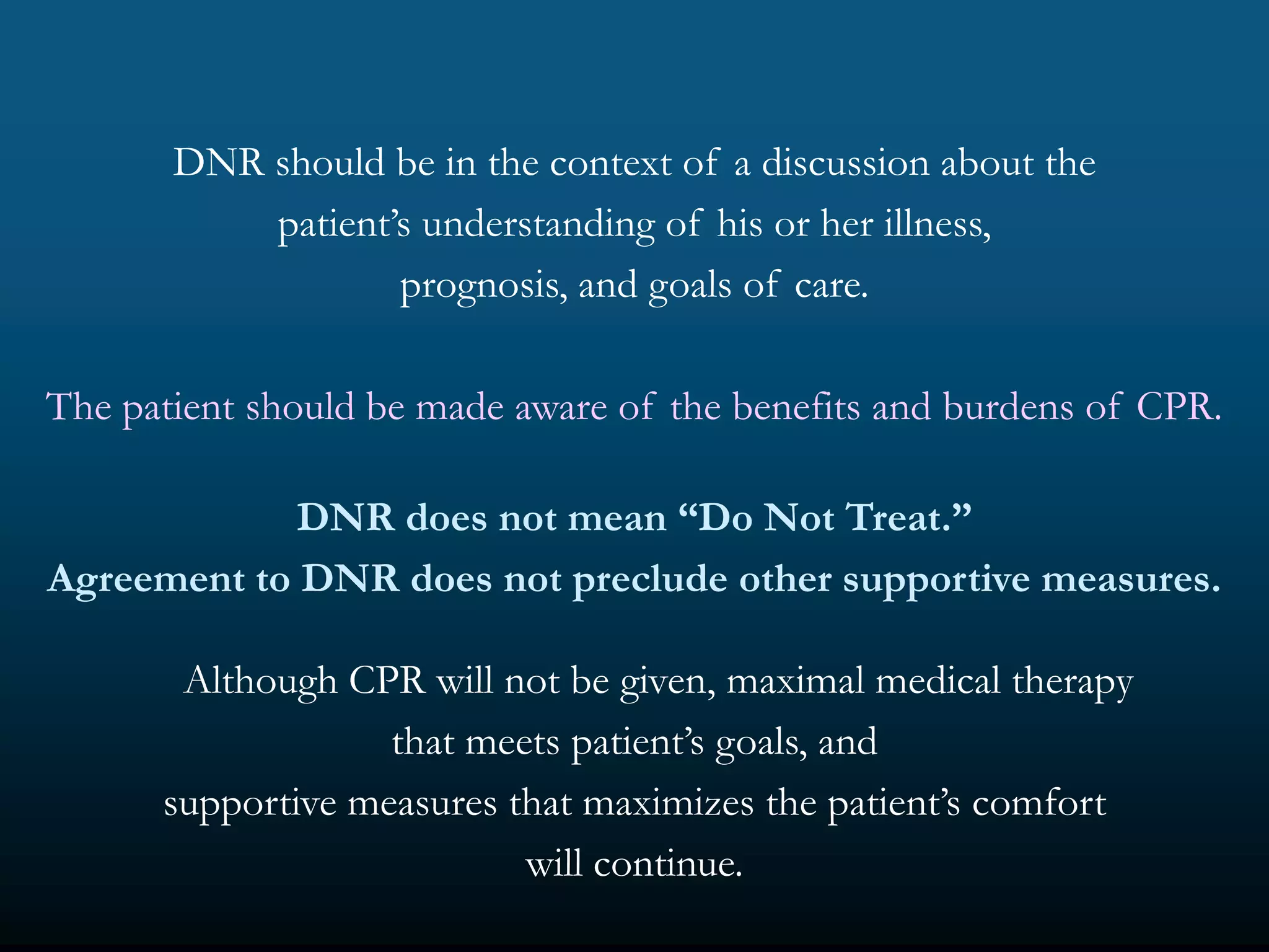 DNR should be in the context of a discussion about the
           patient’s understanding of his or her illness,
                   prognosis, and goals of care.

The patient should be made aware of the benefits and burdens of CPR.

             DNR does not mean “Do Not Treat.”
Agreement to DNR does not preclude other supportive measures.

       Although CPR will not be given, maximal medical therapy
                   that meets patient’s goals, and
      supportive measures that maximizes the patient’s comfort
                           will continue.
 