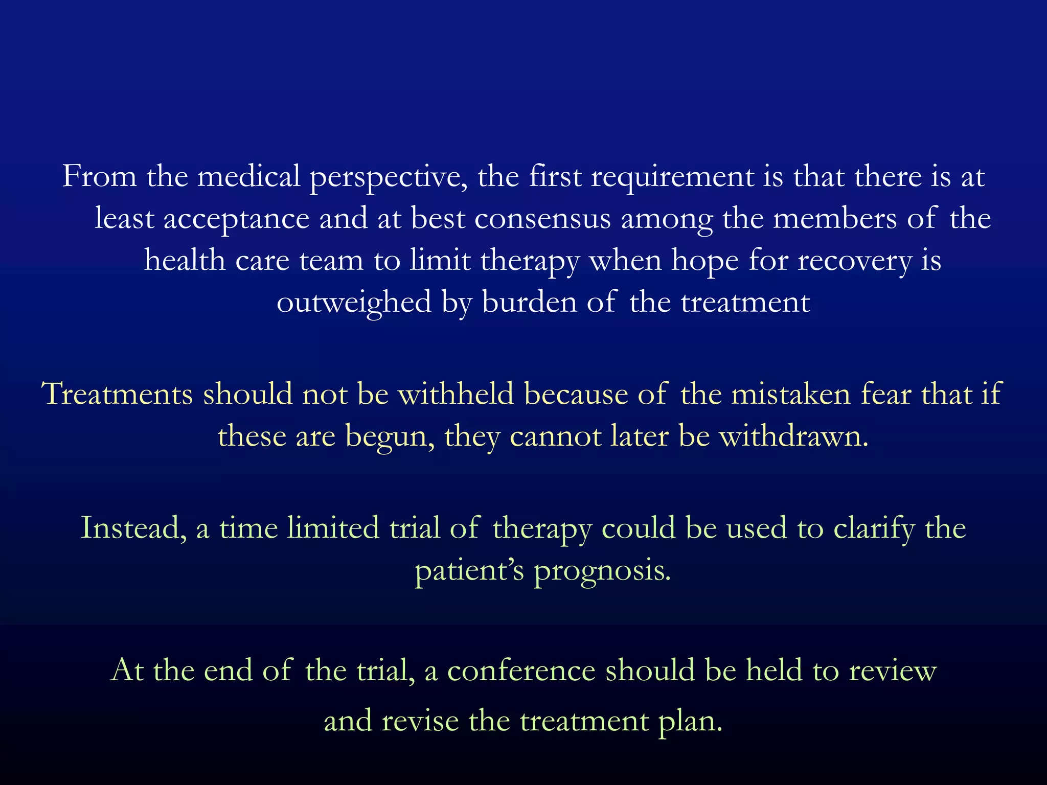 From the medical perspective, the first requirement is that there is at
   least acceptance and at best consensus among the members of the
       health care team to limit therapy when hope for recovery is
                 outweighed by burden of the treatment

Treatments should not be withheld because of the mistaken fear that if
            these are begun, they cannot later be withdrawn.

  Instead, a time limited trial of therapy could be used to clarify the
                            patient’s prognosis.

     At the end of the trial, a conference should be held to review
                    and revise the treatment plan.
 