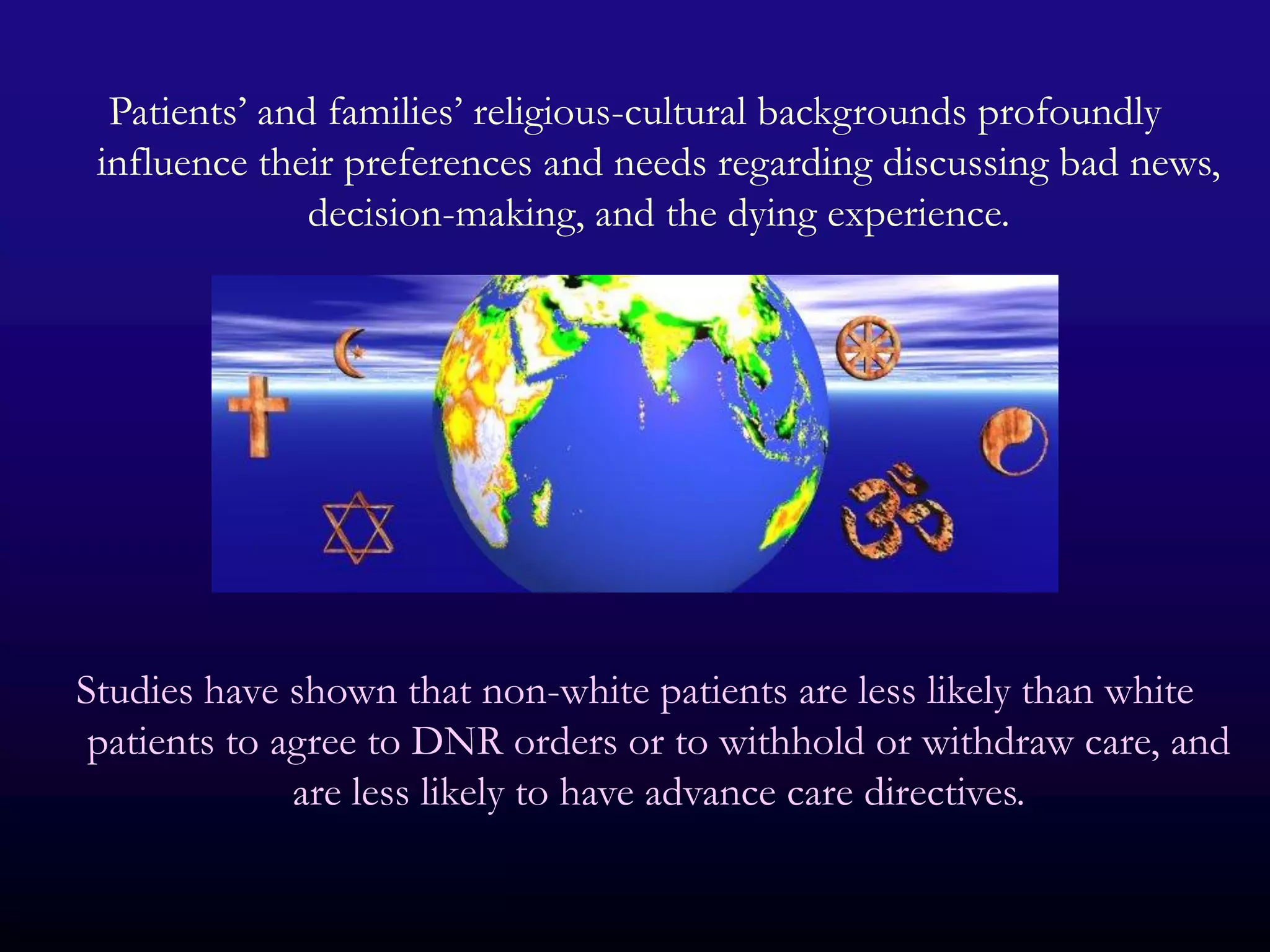 Patients’ and families’ religious-cultural backgrounds profoundly
 influence their preferences and needs regarding discussing bad news,
               decision-making, and the dying experience.




Studies have shown that non-white patients are less likely than white
 patients to agree to DNR orders or to withhold or withdraw care, and
              are less likely to have advance care directives.
 