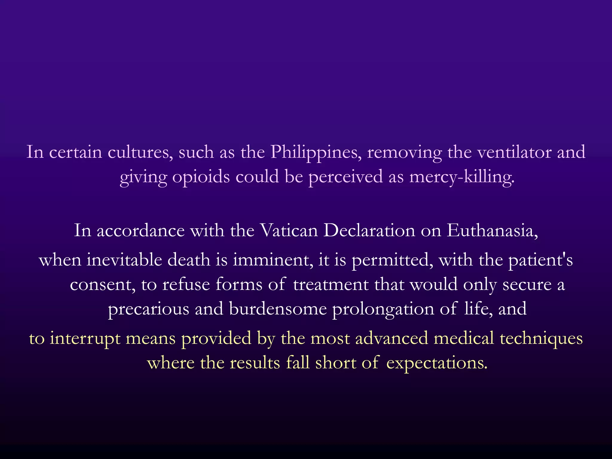 In certain cultures, such as the Philippines, removing the ventilator and
            giving opioids could be perceived as mercy-killing.

      In accordance with the Vatican Declaration on Euthanasia,
 when inevitable death is imminent, it is permitted, with the patient's
      consent, to refuse forms of treatment that would only secure a
          precarious and burdensome prolongation of life, and
to interrupt means provided by the most advanced medical techniques
                where the results fall short of expectations.
 