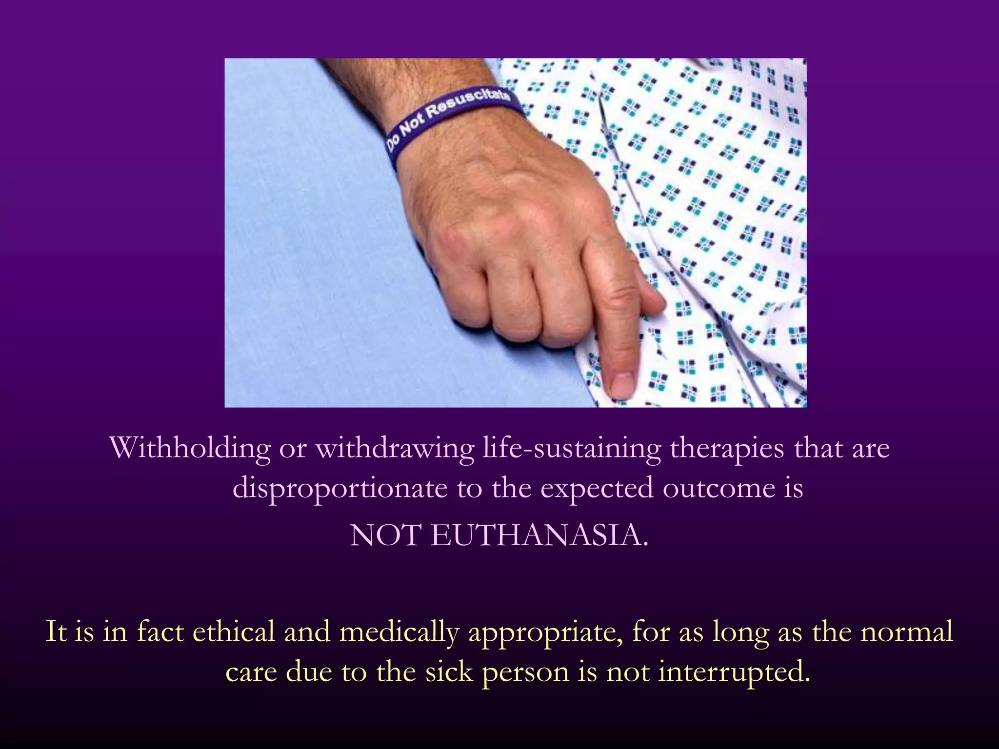 Withholding or withdrawing life-sustaining therapies that are
             disproportionate to the expected outcome is
                      NOT EUTHANASIA.

It is in fact ethical and medically appropriate, for as long as the normal
                 care due to the sick person is not interrupted.
 