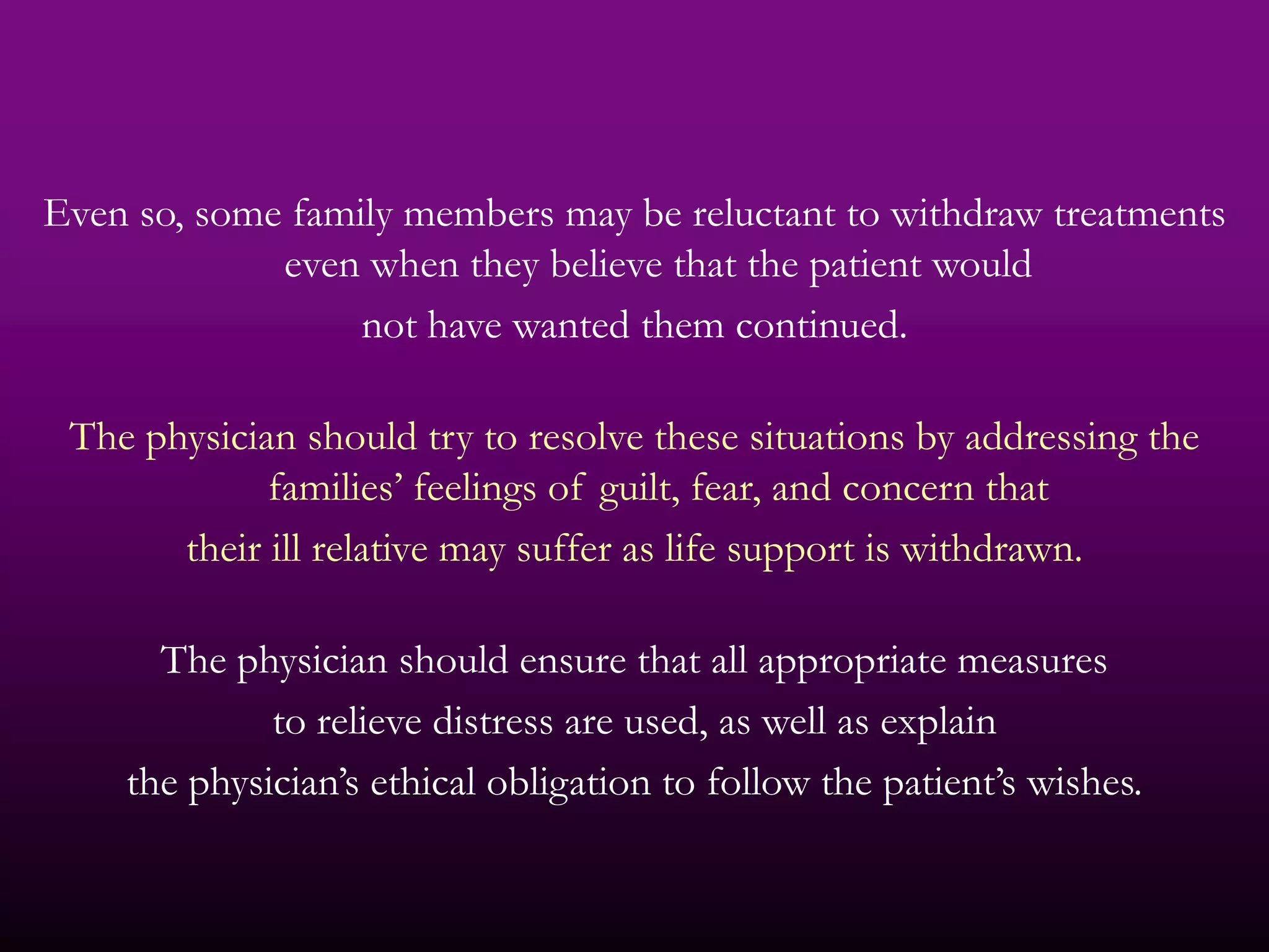 Even so, some family members may be reluctant to withdraw treatments
             even when they believe that the patient would
                  not have wanted them continued.

 The physician should try to resolve these situations by addressing the
             families’ feelings of guilt, fear, and concern that
       their ill relative may suffer as life support is withdrawn.

      The physician should ensure that all appropriate measures
             to relieve distress are used, as well as explain
    the physician’s ethical obligation to follow the patient’s wishes.
 