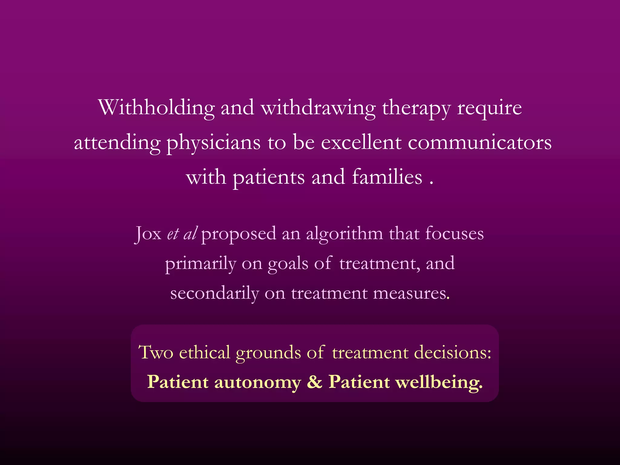 Withholding and withdrawing therapy require
attending physicians to be excellent communicators
            with patients and families .

      Jox et al proposed an algorithm that focuses
          primarily on goals of treatment, and
           secondarily on treatment measures.

      Two ethical grounds of treatment decisions:
       Patient autonomy & Patient wellbeing.
 