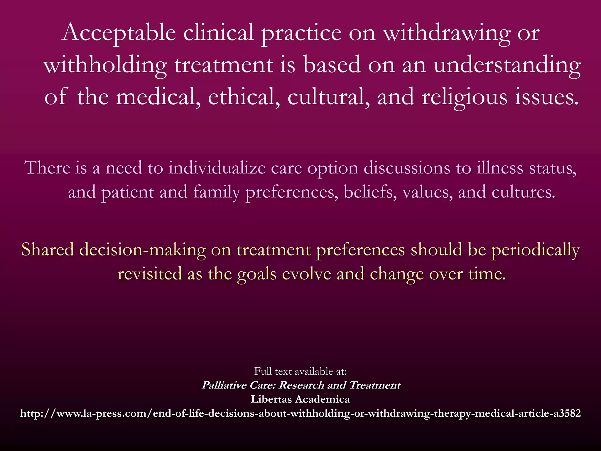 Acceptable clinical practice on withdrawing or
    withholding treatment is based on an understanding
    of the medical, ethical, cultural, and religious issues.

There is a need to individualize care option discussions to illness status,
     and patient and family preferences, beliefs, values, and cultures.

Shared decision-making on treatment preferences should be periodically
            revisited as the goals evolve and change over time.



                                             Full text available at:
                                  Palliative Care: Research and Treatment
                                            Libertas Academica
http://www.la-press.com/end-of-life-decisions-about-withholding-or-withdrawing-therapy-medical-article-a3582
 