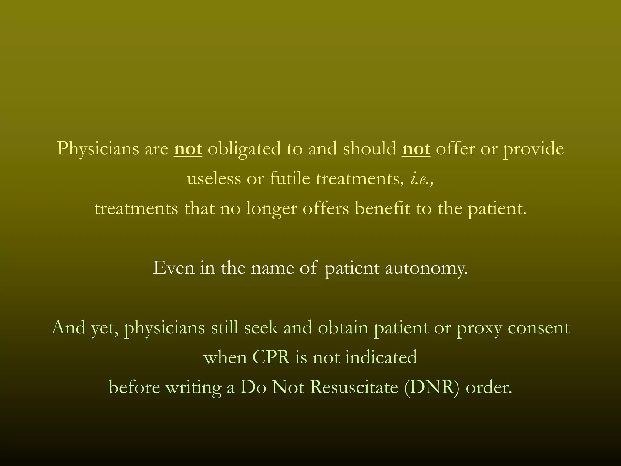 Physicians are not obligated to and should not offer or provide
                useless or futile treatments, i.e.,
    treatments that no longer offers benefit to the patient.

            Even in the name of patient autonomy.

And yet, physicians still seek and obtain patient or proxy consent
                   when CPR is not indicated
      before writing a Do Not Resuscitate (DNR) order.
 