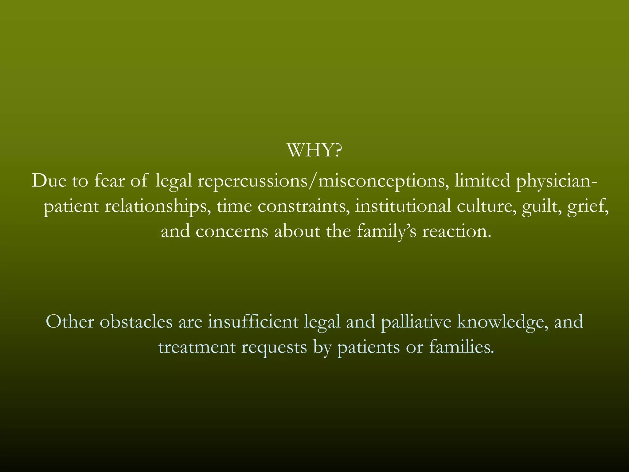 WHY?
Due to fear of legal repercussions/misconceptions, limited physician-
 patient relationships, time constraints, institutional culture, guilt, grief,
                 and concerns about the family’s reaction.



 Other obstacles are insufficient legal and palliative knowledge, and
              treatment requests by patients or families.
 