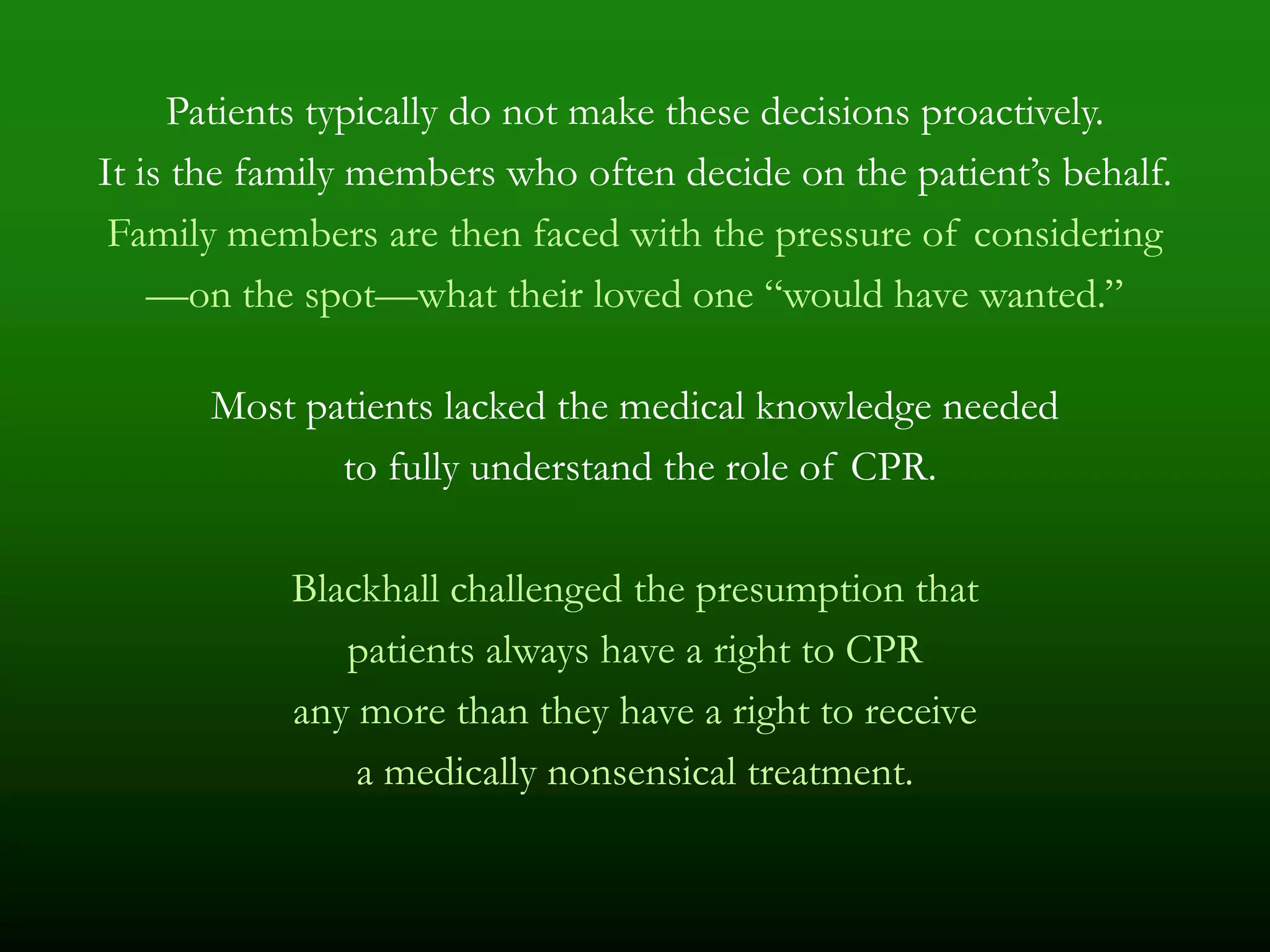 Patients typically do not make these decisions proactively.
It is the family members who often decide on the patient’s behalf.
 Family members are then faced with the pressure of considering
    —on the spot—what their loved one ―would have wanted.‖

      Most patients lacked the medical knowledge needed
             to fully understand the role of CPR.

           Blackhall challenged the presumption that
              patients always have a right to CPR
           any more than they have a right to receive
               a medically nonsensical treatment.
 