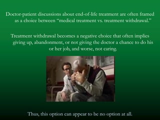 Doctor-patient discussions about end-of-life treatment are often framed
   as a choice between ―medical treatment vs. treatment withdrawal.‖

  Treatment withdrawal becomes a negative choice that often implies
   giving up, abandonment, or not giving the doctor a chance to do his
                    or her job, and worse, not caring.




          Thus, this option can appear to be no option at all.
 