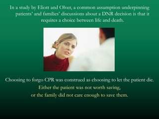 In a study by Eliott and Olver, a common assumption underpinning
     patients’ and families’ discussions about a DNR decision is that it
                  requires a choice between life and death.




Choosing to forgo CPR was construed as choosing to let the patient die.
               Either the patient was not worth saving,
           or the family did not care enough to save them.
 