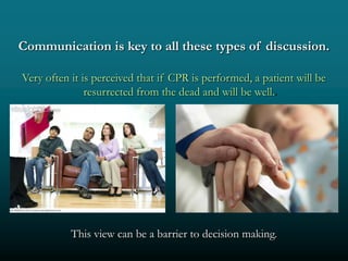 Communication is key to all these types of discussion.

Very often it is perceived that if CPR is performed, a patient will be
               resurrected from the dead and will be well..




           This view can be a barrier to decision making.
 