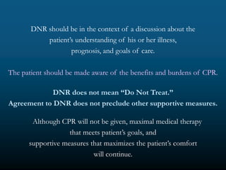DNR should be in the context of a discussion about the
           patient’s understanding of his or her illness,
                   prognosis, and goals of care.

The patient should be made aware of the benefits and burdens of CPR.

             DNR does not mean “Do Not Treat.”
Agreement to DNR does not preclude other supportive measures.

       Although CPR will not be given, maximal medical therapy
                   that meets patient’s goals, and
      supportive measures that maximizes the patient’s comfort
                           will continue.
 