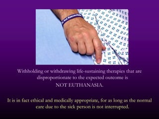 Withholding or withdrawing life-sustaining therapies that are
             disproportionate to the expected outcome is
                      NOT EUTHANASIA.

It is in fact ethical and medically appropriate, for as long as the normal
                 care due to the sick person is not interrupted.
 