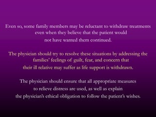Even so, some family members may be reluctant to withdraw treatments
             even when they believe that the patient would
                  not have wanted them continued.

 The physician should try to resolve these situations by addressing the
             families’ feelings of guilt, fear, and concern that
       their ill relative may suffer as life support is withdrawn.

      The physician should ensure that all appropriate measures
             to relieve distress are used, as well as explain
    the physician’s ethical obligation to follow the patient’s wishes.
 