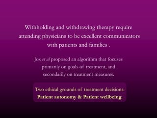 Withholding and withdrawing therapy require
attending physicians to be excellent communicators
            with patients and families .

      Jox et al proposed an algorithm that focuses
          primarily on goals of treatment, and
           secondarily on treatment measures.

      Two ethical grounds of treatment decisions:
       Patient autonomy & Patient wellbeing.
 