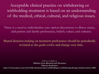 Acceptable clinical practice on withdrawing or
    withholding treatment is based on an understanding
    of the medical, ethical, cultural, and religious issues.

There is a need to individualize care option discussions to illness status,
     and patient and family preferences, beliefs, values, and cultures.

Shared decision-making on treatment preferences should be periodically
            revisited as the goals evolve and change over time.



                                             Full text available at:
                                  Palliative Care: Research and Treatment
                                            Libertas Academica
http://www.la-press.com/end-of-life-decisions-about-withholding-or-withdrawing-therapy-medical-article-a3582
 