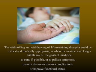 The withholding and withdrawing of life-sustaining therapies could be
  ethical and medically appropriate, as when the treatment no longer
                 fulfills any of the goals of medicine:
            to cure, if possible, or to palliate symptoms,
              prevent disease or disease complications,
                    or improve functional status..
 