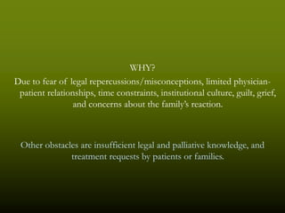 WHY?
Due to fear of legal repercussions/misconceptions, limited physician-
 patient relationships, time constraints, institutional culture, guilt, grief,
                 and concerns about the family’s reaction.



 Other obstacles are insufficient legal and palliative knowledge, and
              treatment requests by patients or families.
 