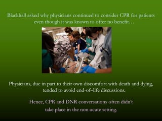 Blackhall asked why physicians continued to consider CPR for patients
             even though it was known to offer no benefit…




Physicians, due in part to their own discomfort with death and dying,
                 tended to avoid end-of–life discussions.

          Hence, CPR and DNR conversations often didn’t
                 take place in the non-acute setting.
 