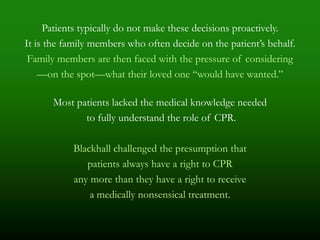 Patients typically do not make these decisions proactively.
It is the family members who often decide on the patient’s behalf.
 Family members are then faced with the pressure of considering
    —on the spot—what their loved one ―would have wanted.‖

      Most patients lacked the medical knowledge needed
             to fully understand the role of CPR.

           Blackhall challenged the presumption that
              patients always have a right to CPR
           any more than they have a right to receive
               a medically nonsensical treatment.
 