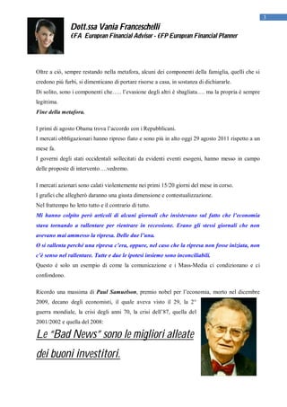 3
               Dott.ssa Vania Franceschelli
               €FA European Financial Advisor - €FP European Financial Planner




Oltre a ciò, sempre restando nella metafora, alcuni dei componenti della famiglia, quelli che si
credono più furbi, si dimenticano di portare risorse a casa, in sostanza di dichiararle.
Di solito, sono i componenti che….. l’evasione degli altri è sbagliata…. ma la propria è sempre
legittima.
Fine della metafora.

I primi di agosto Obama trova l’accordo con i Repubblicani.
I mercati obbligazionari hanno ripreso fiato e sono più in alto oggi 29 agosto 2011 rispetto a un
mese fa.
I governi degli stati occidentali sollecitati da evidenti eventi esogeni, hanno messo in campo
delle proposte di intervento….vedremo.

I mercati azionari sono calati violentemente nei primi 15/20 giorni del mese in corso.
I grafici che allegherò daranno una giusta dimensione e contestualizzazione.
Nel frattempo ho letto tutto e il contrario di tutto.
Mi hanno colpito però articoli di alcuni giornali che insistevano sul fatto che l’economia
stava tornando a rallentare per rientrare in recessione. Erano gli stessi giornali che non
avevano mai ammesso la ripresa. Delle due l’una.
O si rallenta perché una ripresa c’era, oppure, nel caso che la ripresa non fosse iniziata, non
c’è senso nel rallentare. Tutte e due le ipotesi insieme sono inconciliabili.
Questo è solo un esempio di come la comunicazione e i Mass-Media ci condizionano e ci
confondono.

Ricordo una massima di Paul Samuelson, premio nobel per l’economia, morto nel dicembre
2009, decano degli economisti, il quale aveva visto il 29, la 2°
guerra mondiale, la crisi degli anni 70, la crisi dell’87, quella del
2001/2002 e quella del 2008:

Le “Bad News” sono le migliori alleate
dei buoni investitori.
 