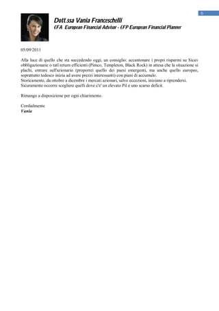 6
                  Dott.ssa Vania Franceschelli
                  €FA European Financial Advisor - €FP European Financial Planner



05/09/2011

Alla luce di quello che sta succedendo oggi, un consiglio: accantonare i propri risparmi su Sicav
obbligazionarie o tatl return efficienti (Pimco, Templeton, Black Rock) in attesa che la situazione si
plachi, entrare sull'azionario (proporrei quello dei paesi emergenti, ma anche quello europeo,
soprattutto tedesco inizia ad avere prezzi interessanti) con piani di accumulo.
Storicamente, da ottobre a dicembre i mercati azionari, salvo eccezioni, iniziano a riprendersi.
Sicuramente occorre scegliere quelli dove c'e' un elevato Pil e uno scarso deficit.

Rimango a disposizione per ogni chiarimento.

Cordialmente
Vania
 