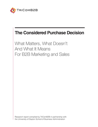 TriComB2B




The Considered Purchase Decision

What Matters, What Doesn’t
And What It Means
For B2B Marketing and Sales




Research report compiled by TriComB2B in partnership with
the University of Dayton School of Business Administration
 