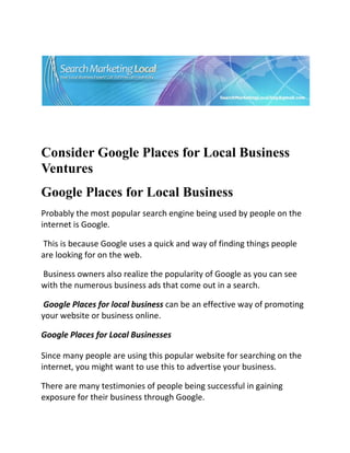  




                                                                           

 

 


Consider Google Places for Local Business
Ventures
Google Places for Local Business
Probably the most popular search engine being used by people on the 
internet is Google. 

 This is because Google uses a quick and way of finding things people 
are looking for on the web. 

 Business owners also realize the popularity of Google as you can see 
with the numerous business ads that come out in a search. 

 Google Places for local business can be an effective way of promoting 
your website or business online. 

Google Places for Local Businesses 

Since many people are using this popular website for searching on the 
internet, you might want to use this to advertise your business. 

There are many testimonies of people being successful in gaining 
exposure for their business through Google. 
 