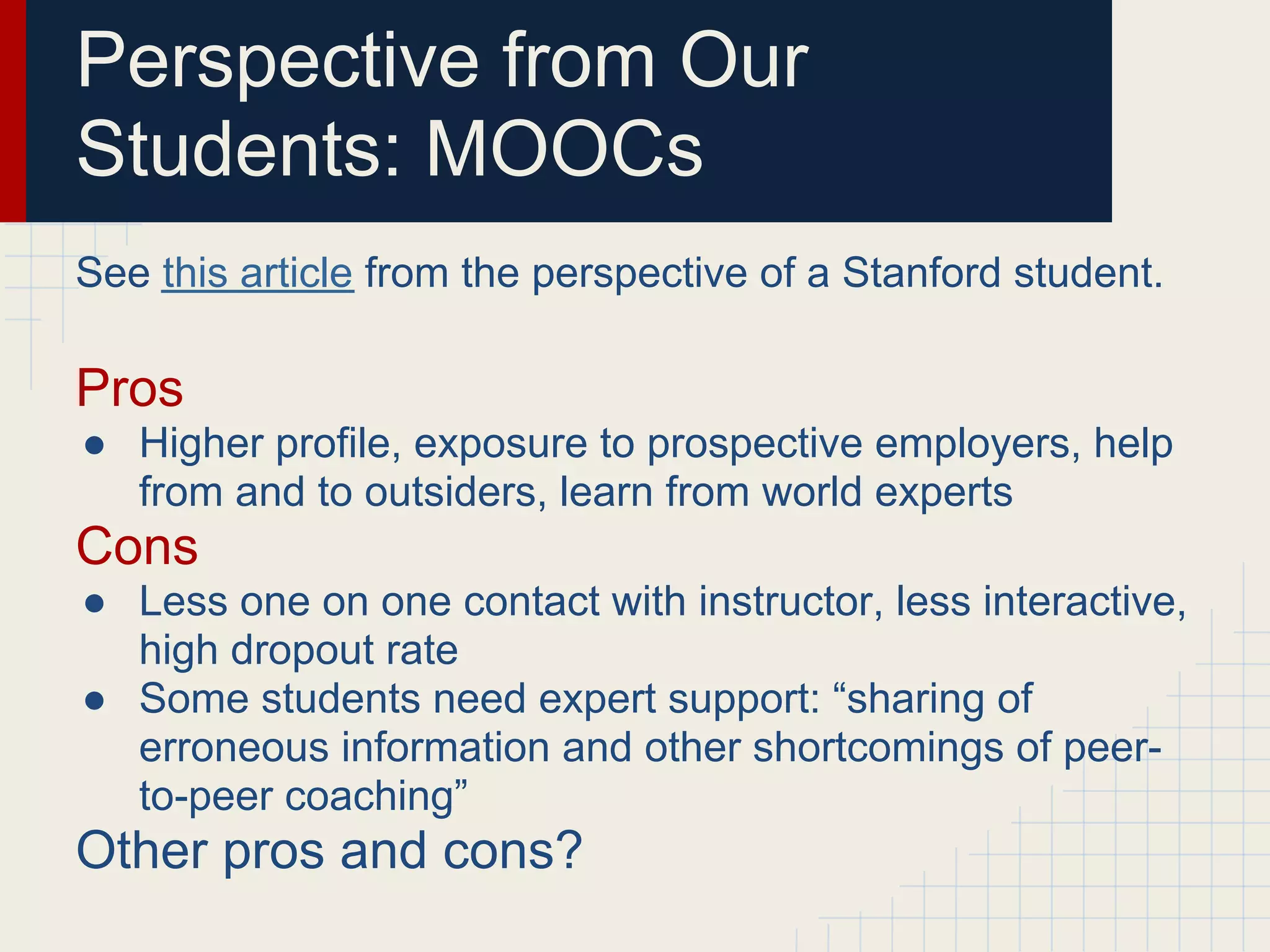 Perspective from Our
Students: MOOCs
See this article from the perspective of a Stanford student.

Pros
● Higher profile, exposure to prospective employers, help
  from and to outsiders, learn from world experts
Cons
● Less one on one contact with instructor, less interactive,
  high dropout rate
● Some students need expert support: “sharing of
  erroneous information and other shortcomings of peer-
  to-peer coaching”
Other pros and cons?
 