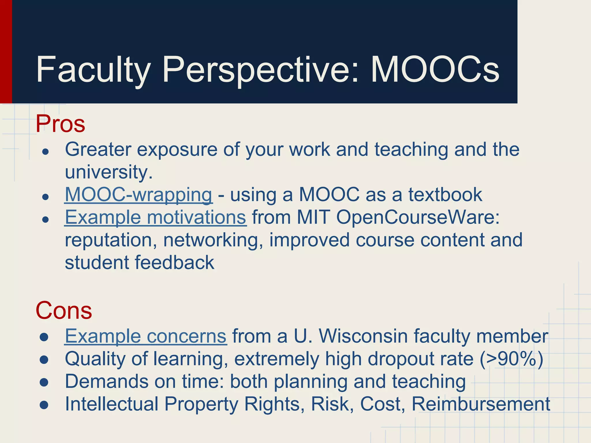 Faculty Perspective: MOOCs
Pros
●   Greater exposure of your work and teaching and the
    university.
●   MOOC-wrapping - using a MOOC as a textbook
●   Example motivations from MIT OpenCourseWare:
    reputation, networking, improved course content and
    student feedback

Cons
●   Example concerns from a U. Wisconsin faculty member
●   Quality of learning, extremely high dropout rate (>90%)
●   Demands on time: both planning and teaching
●   Intellectual Property Rights, Risk, Cost, Reimbursement
 