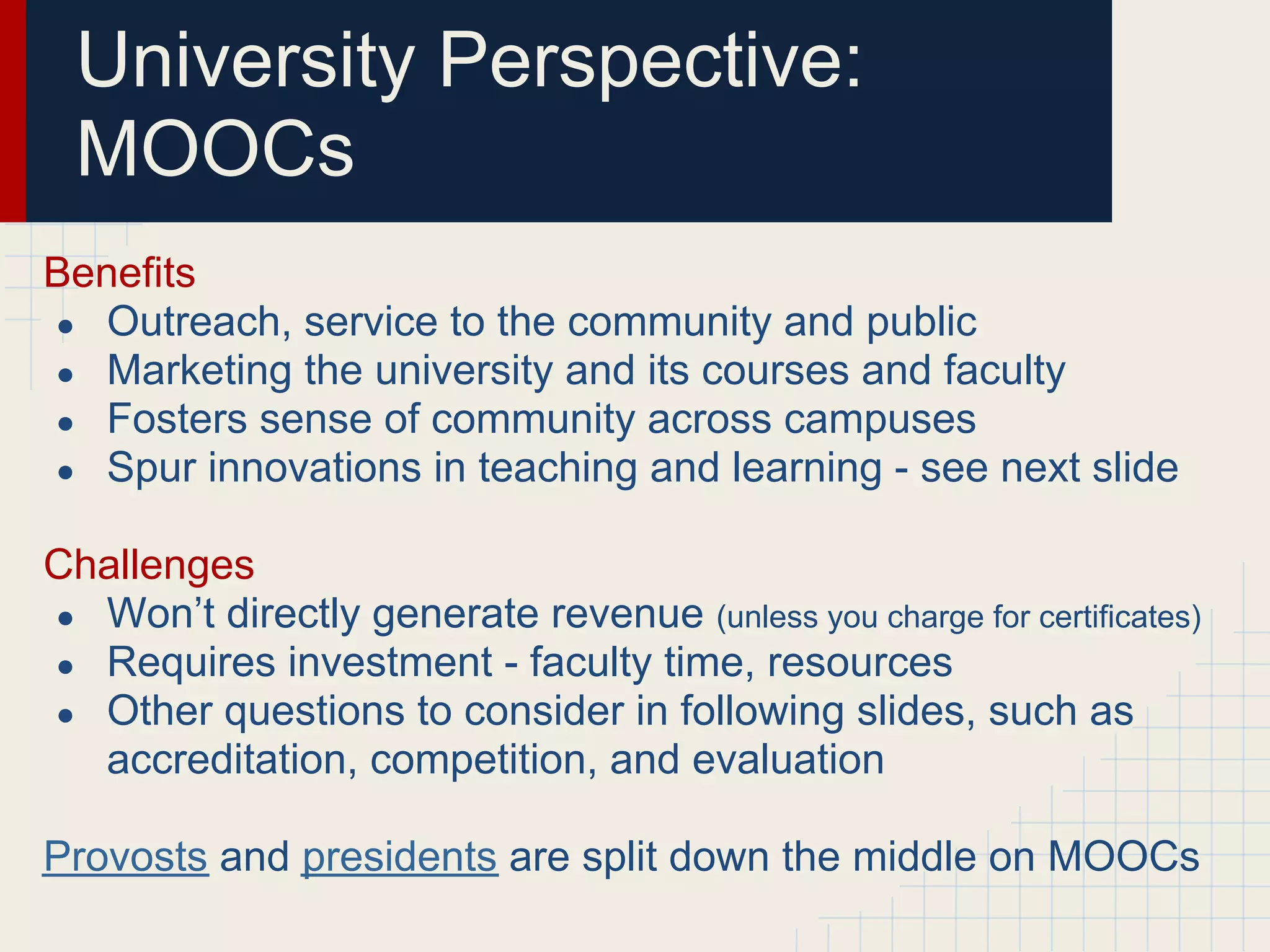 University Perspective:
 MOOCs
Benefits
● Outreach, service to the community and public
● Marketing the university and its courses and faculty
● Fosters sense of community across campuses
● Spur innovations in teaching and learning - see next slide


Challenges
● Won’t directly generate revenue (unless you charge for certificates)
● Requires investment - faculty time, resources
● Other questions to consider in following slides, such as
  accreditation, competition, and evaluation

Provosts and presidents are split down the middle on MOOCs
 