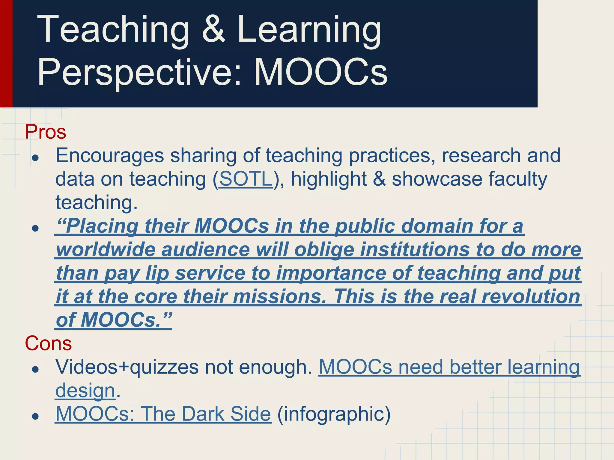 Teaching & Learning
 Perspective: MOOCs
Pros
● Encourages sharing of teaching practices, research and
   data on teaching (SOTL), highlight & showcase faculty
   teaching.
● “Placing their MOOCs in the public domain for a
   worldwide audience will oblige institutions to do more
   than pay lip service to importance of teaching and put
   it at the core their missions. This is the real revolution
   of MOOCs.”
Cons
● Videos+quizzes not enough. MOOCs need better learning
   design.
● MOOCs: The Dark Side (infographic)
 