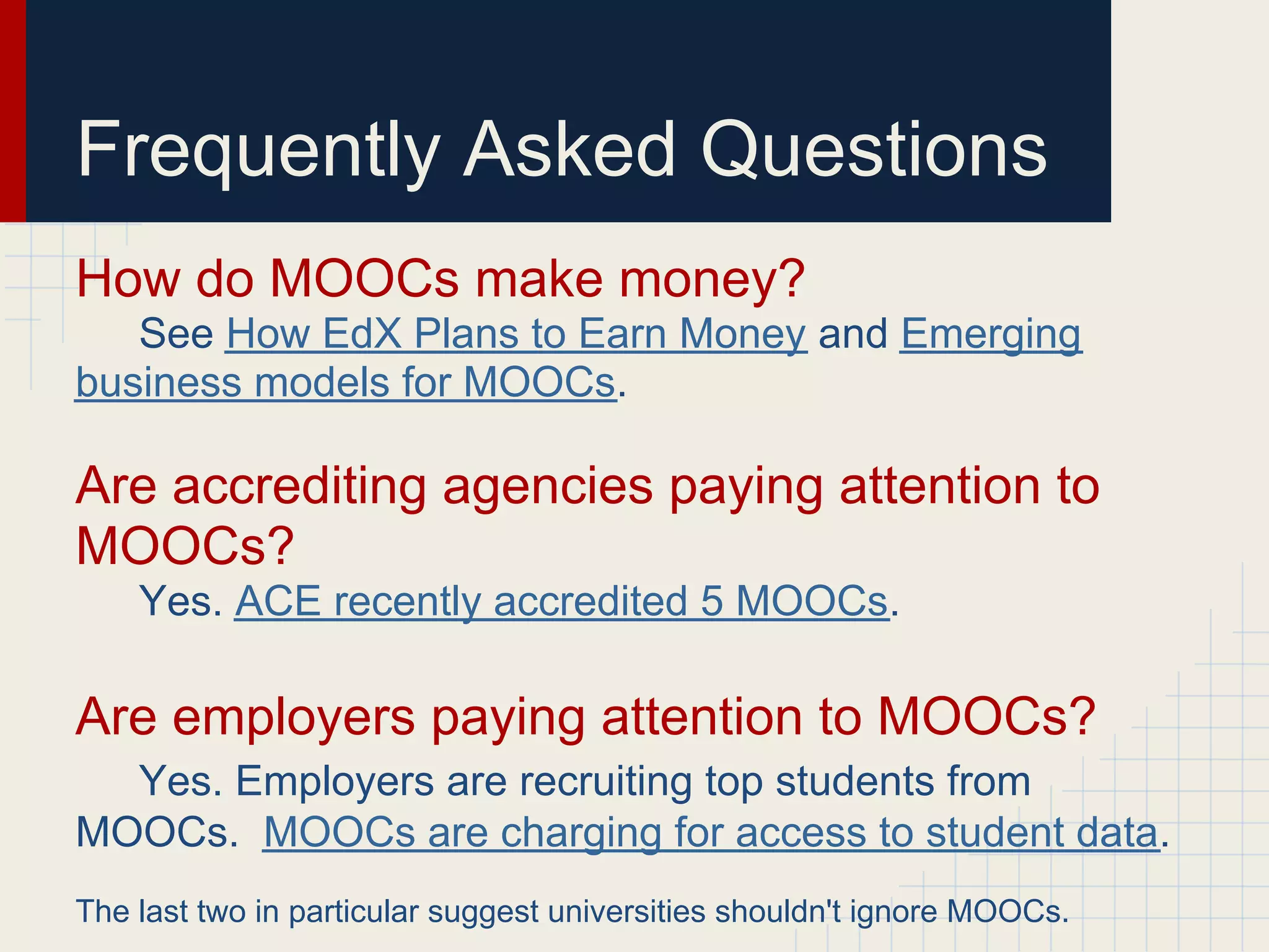 Frequently Asked Questions
How do MOOCs make money?
   See How EdX Plans to Earn Money and Emerging
business models for MOOCs.

Are accrediting agencies paying attention to
MOOCs?
    Yes. ACE recently accredited 5 MOOCs.

Are employers paying attention to MOOCs?
  Yes. Employers are recruiting top students from
MOOCs. MOOCs are charging for access to student data.
The last two in particular suggest universities shouldn't ignore MOOCs.
 
