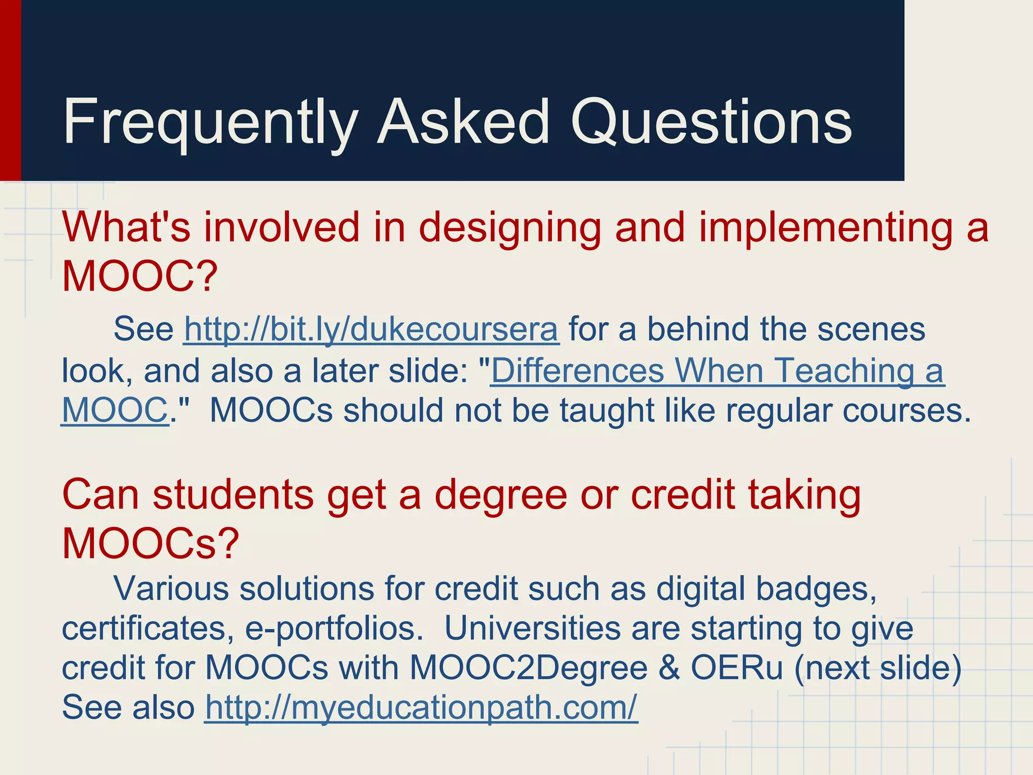 Frequently Asked Questions
What's involved in designing and implementing a
MOOC?
   See http://bit.ly/dukecoursera for a behind the scenes
look, and also a later slide: "Differences When Teaching a
MOOC." MOOCs should not be taught like regular courses.

Can students get a degree or credit taking
MOOCs?
   Various solutions for credit such as digital badges,
certificates, e-portfolios. Universities are starting to give
credit for MOOCs with MOOC2Degree & OERu (next slide)
See also http://myeducationpath.com/
 