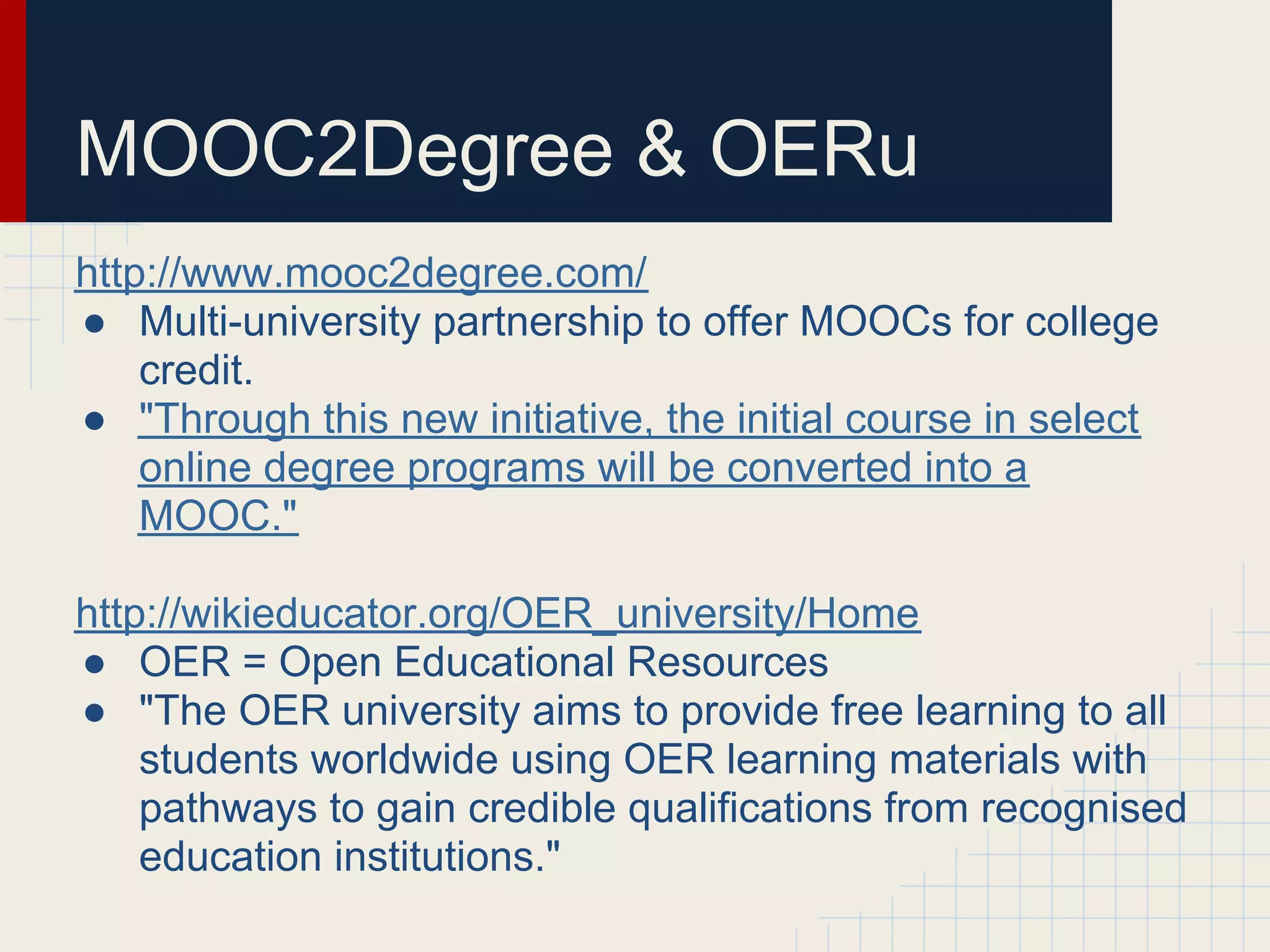 MOOC2Degree & OERu
http://www.mooc2degree.com/
● Multi-university partnership to offer MOOCs for college
    credit.
● "Through this new initiative, the initial course in select
    online degree programs will be converted into a
    MOOC."

http://wikieducator.org/OER_university/Home
● OER = Open Educational Resources
● "The OER university aims to provide free learning to all
    students worldwide using OER learning materials with
    pathways to gain credible qualifications from recognised
    education institutions."
 