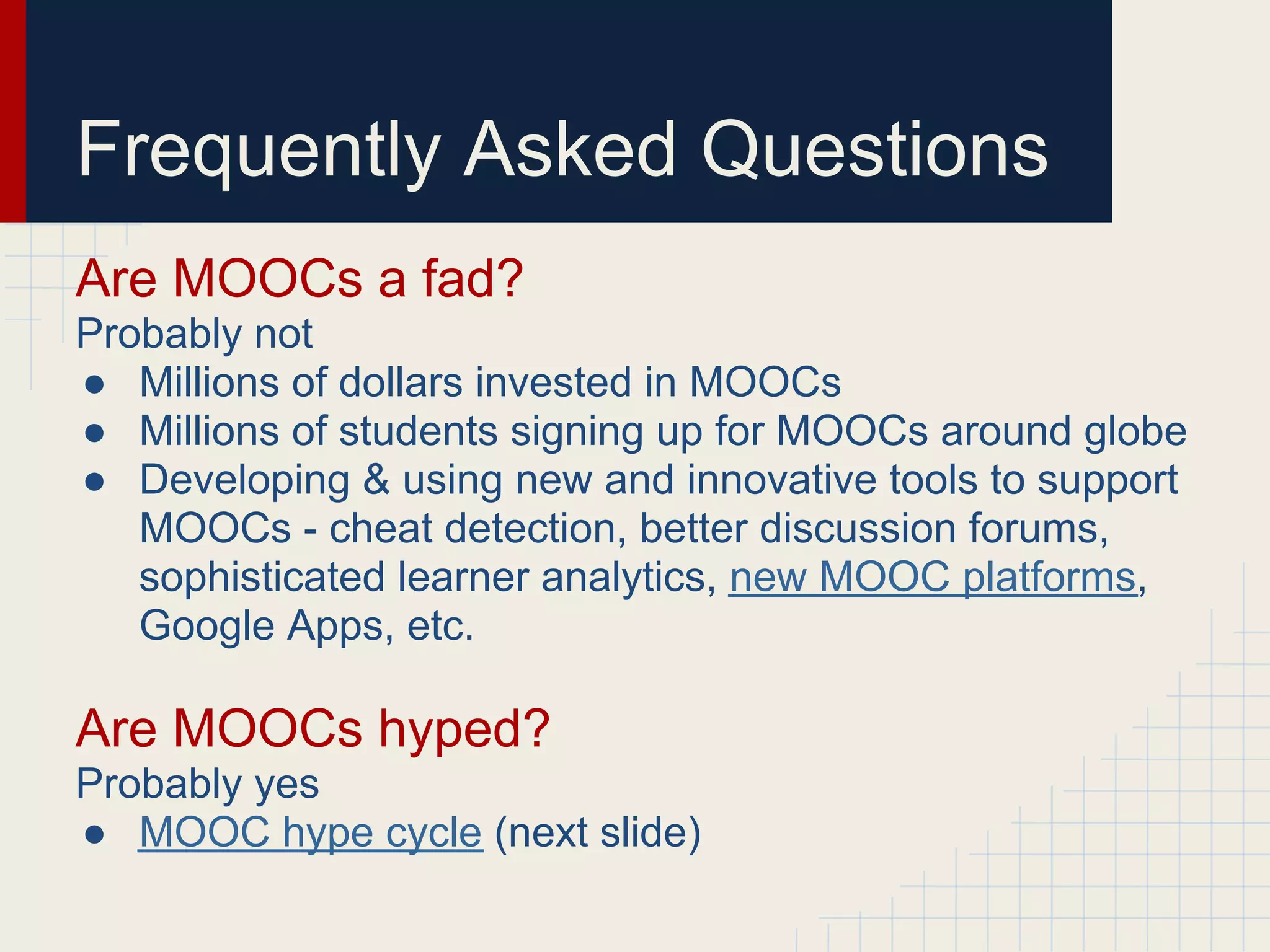 Frequently Asked Questions
Are MOOCs a fad?
Probably not
● Millions of dollars invested in MOOCs
● Millions of students signing up for MOOCs around globe
● Developing & using new and innovative tools to support
   MOOCs - cheat detection, better discussion forums,
   sophisticated learner analytics, new MOOC platforms,
   Google Apps, etc.

Are MOOCs hyped?
Probably yes
● MOOC hype cycle (next slide)
 