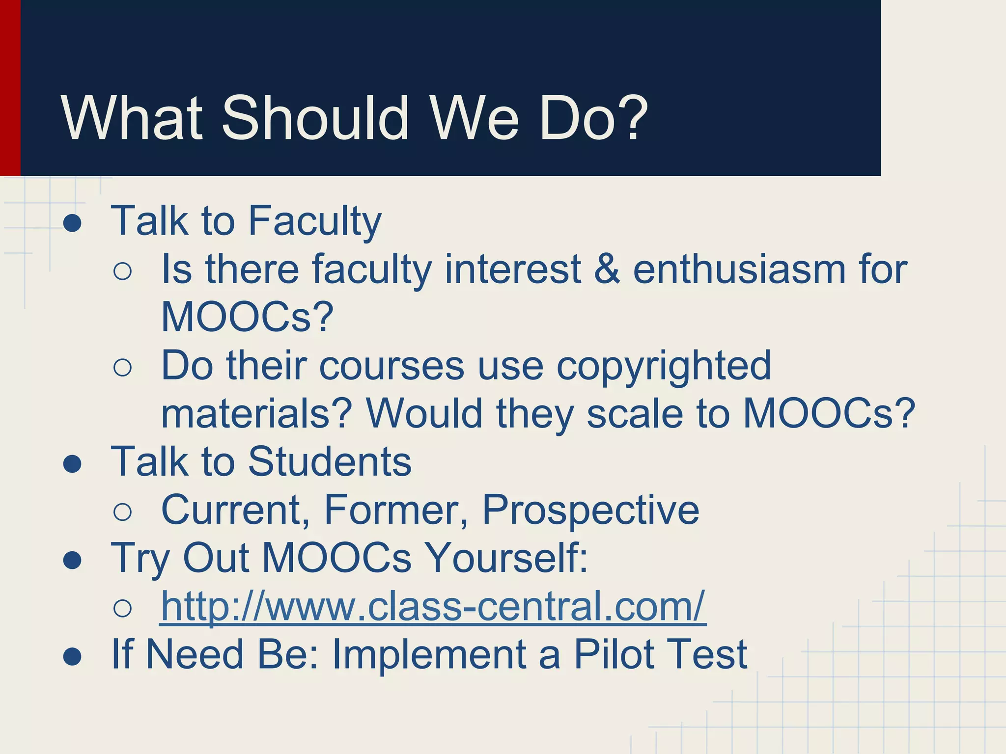 What Should We Do?
● Talk to Faculty
  ○ Is there faculty interest & enthusiasm for
      MOOCs?
  ○ Do their courses use copyrighted
      materials? Would they scale to MOOCs?
● Talk to Students
  ○ Current, Former, Prospective
● Try Out MOOCs Yourself:
  ○ http://www.class-central.com/
● If Need Be: Implement a Pilot Test
 
