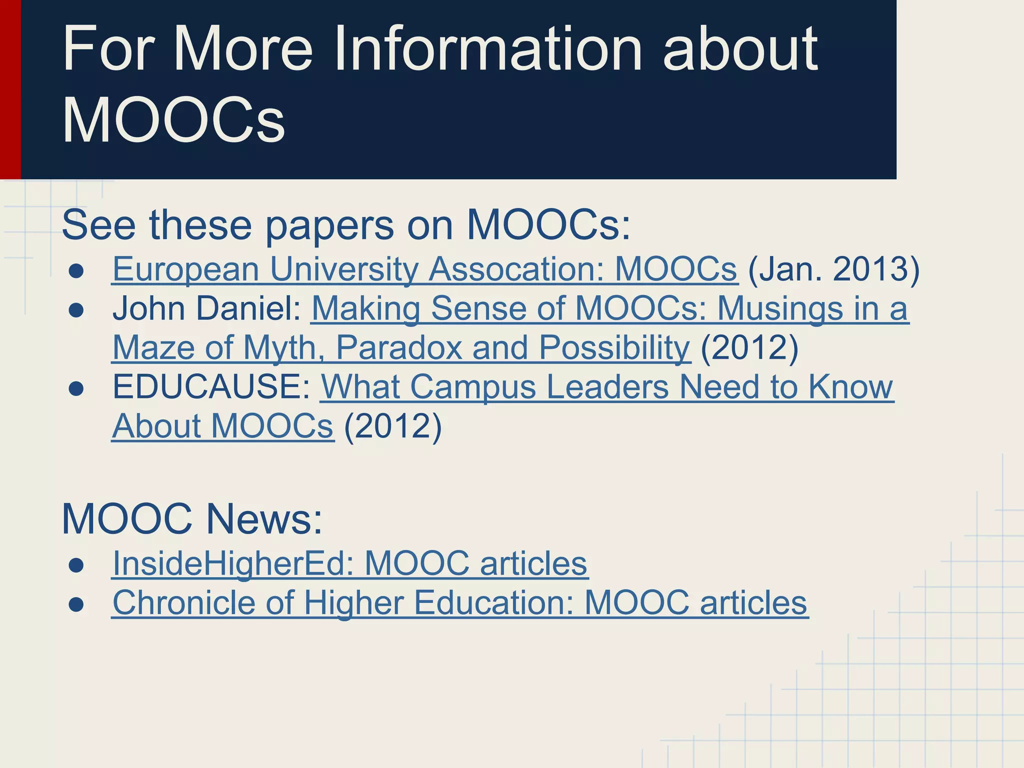 For More Information about
MOOCs
See these papers on MOOCs:
● European University Assocation: MOOCs (Jan. 2013)
● John Daniel: Making Sense of MOOCs: Musings in a
  Maze of Myth, Paradox and Possibility (2012)
● EDUCAUSE: What Campus Leaders Need to Know
  About MOOCs (2012)

MOOC News:
● InsideHigherEd: MOOC articles
● Chronicle of Higher Education: MOOC articles
 