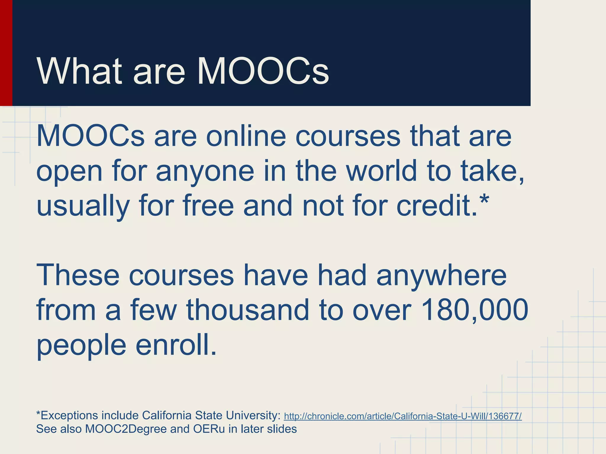 What are MOOCs
MOOCs are online courses that are
open for anyone in the world to take,
usually for free and not for credit.*

These courses have had anywhere
from a few thousand to over 180,000
people enroll.

*Exceptions include California State University: http://chronicle.com/article/California-State-U-Will/136677/
See also MOOC2Degree and OERu in later slides
 