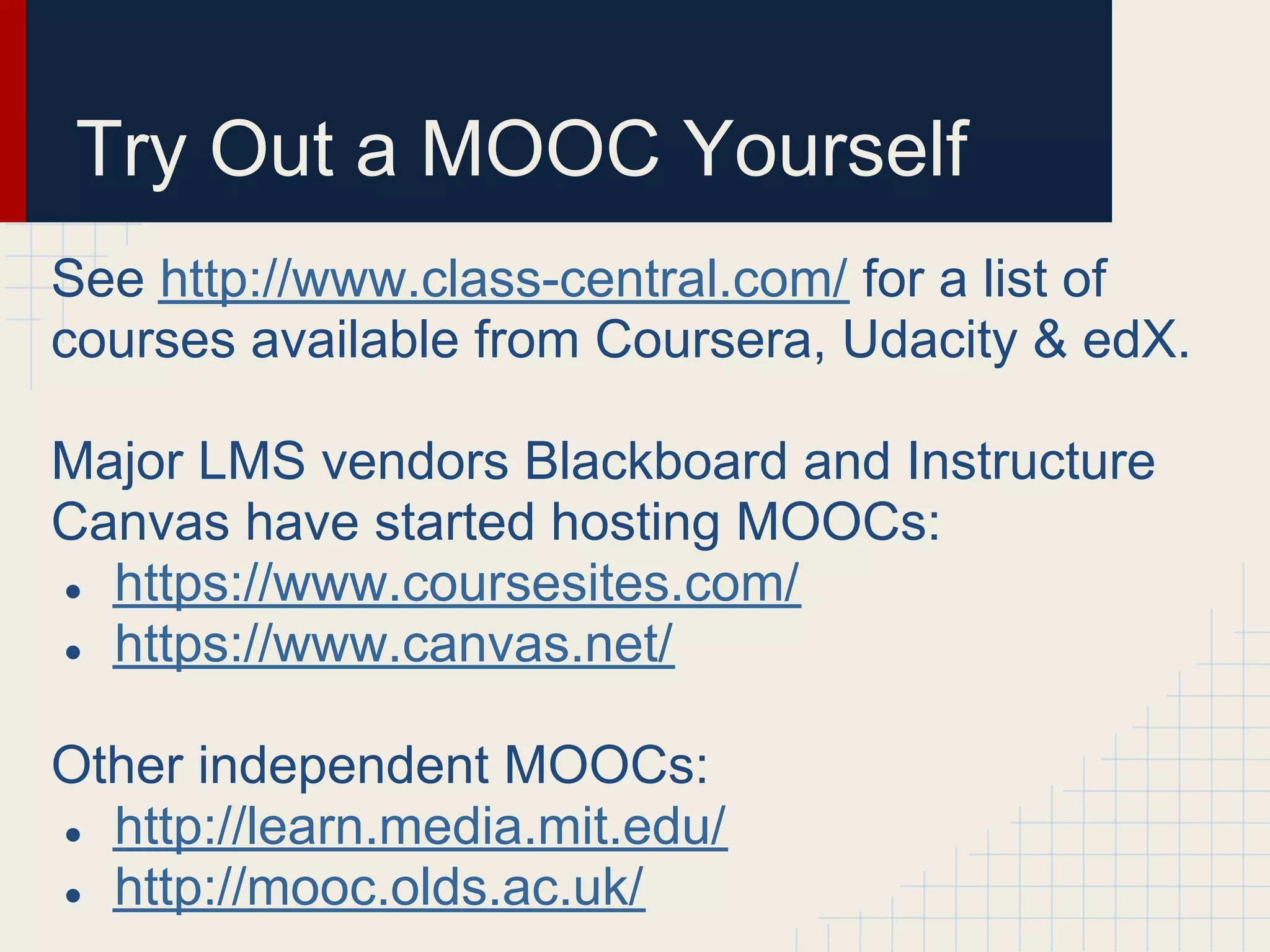 Try Out a MOOC Yourself
See http://www.class-central.com/ for a list of
courses available from Coursera, Udacity & edX.

Major LMS vendors Blackboard and Instructure
Canvas have started hosting MOOCs:
● https://www.coursesites.com/
● https://www.canvas.net/


Other independent MOOCs:
● http://learn.media.mit.edu/
● http://mooc.olds.ac.uk/
 