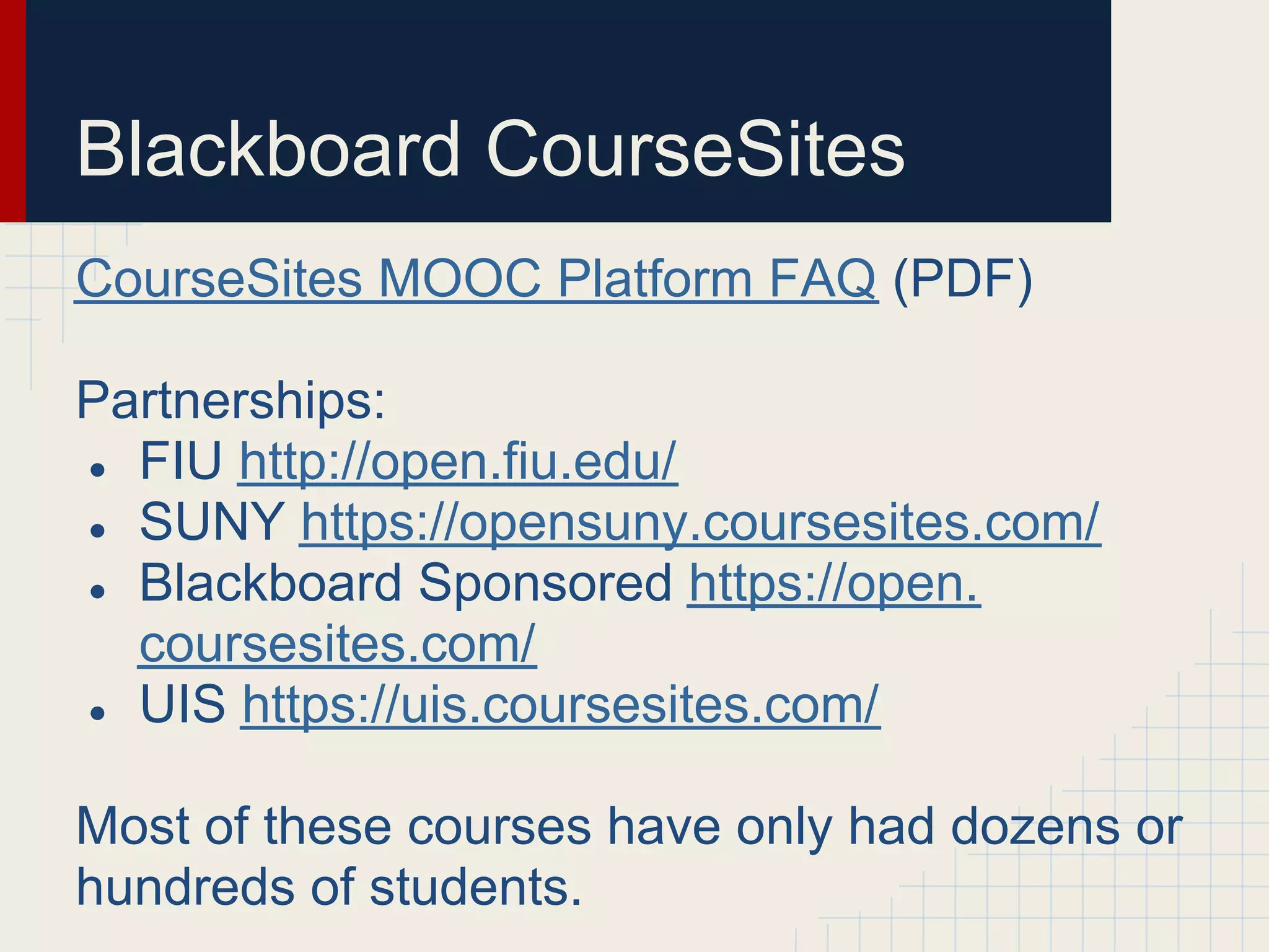 Blackboard CourseSites
CourseSites MOOC Platform FAQ (PDF)

Partnerships:
● FIU http://open.fiu.edu/
● SUNY https://opensuny.coursesites.com/
● Blackboard Sponsored https://open.
  coursesites.com/
● UIS https://uis.coursesites.com/


Most of these courses have only had dozens or
hundreds of students.
 