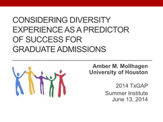 CONSIDERING DIVERSITY
EXPERIENCE AS A PREDICTOR
OF SUCCESS FOR
GRADUATE ADMISSIONS
Amber M. Mollhagen
University of Houston
2014 TxGAP
Summer Institute
June 13, 2014
 