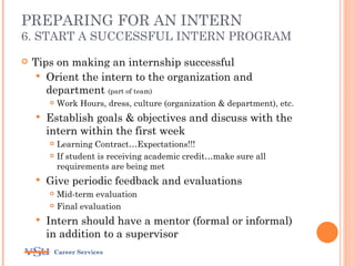 PREPARING FOR AN INTERN
6. START A SUCCESSFUL INTERN PROGRAM

   Tips on making an internship successful
      Orient the intern to the organization and
       department (part of team)
           Work Hours, dress, culture (organization & department), etc.
       Establish goals & objectives and discuss with the
        intern within the first week
           Learning Contract…Expectations!!!
           If student is receiving academic credit…make sure all
            requirements are being met
       Give periodic feedback and evaluations
           Mid-term evaluation
           Final evaluation
       Intern should have a mentor (formal or informal)
        in addition to a supervisor
         Career Services
 