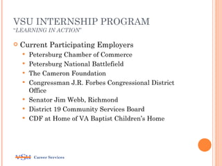 VSU INTERNSHIP PROGRAM
“LEARNING IN ACTION”

   Current Participating Employers
       Petersburg Chamber of Commerce
       Petersburg National Battlefield
       The Cameron Foundation
       Congressman J.R. Forbes Congressional District
        Office
       Senator Jim Webb, Richmond
       District 19 Community Services Board
       CDF at Home of VA Baptist Children’s Home




         Career Services
 